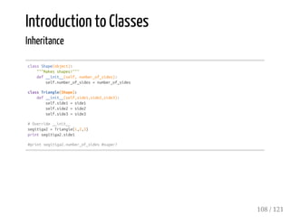 Introduction to Classes
Inheritance
classShape(object):
"""Makesshapes!"""
def__init__(self,number_of_sides):
self.number_of_sides=number_of_sides
classTriangle(Shape):
def__init__(self,side1,side2,side3):
self.side1=side1
self.side2=side2
self.side3=side3
#Override__init__
segitiga2=Triangle(1,2,3)
printsegitiga2.side1
#printsegitiga2.number_of_sides#super?
108 / 121
 