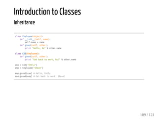 Introduction to Classes
Inheritance
classEmployee(object):
def__init__(self,name):
self.name=name
defgreet(self,other):
print"Hello,%s"%other.name
classCEO(Employee):
defgreet(self,other):
print"Getbacktowork,%s!"%other.name
ceo=CEO("Emily")
emp=Employee("Steve")
emp.greet(ceo)#Hello,Emily
ceo.greet(emp)#Getbacktowork,Steve!
109 / 121
 