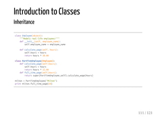 Introduction to Classes
Inheritance
classEmployee(object):
"""Modelsreal-lifeemployees!"""
def__init__(self,employee_name):
self.employee_name=employee_name
defcalculate_wage(self,hours):
self.hours=hours
returnhours*20.00
classPartTimeEmployee(Employee):
defcalculate_wage(self,hours):
self.hours=hours
returnhours*12.00
deffull_time_wage(self,hours):
returnsuper(PartTimeEmployee,self).calculate_wage(hours)
milton=PartTimeEmployee("Milton")
printmilton.full_time_wage(10)
111 / 121
 