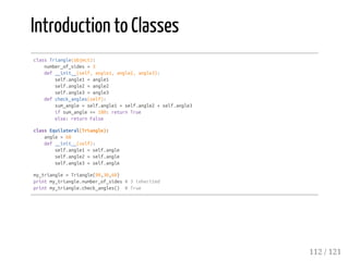 Introduction to Classes
classTriangle(object):
number_of_sides=3
def__init__(self,angle1,angle2,angle3):
self.angle1=angle1
self.angle2=angle2
self.angle3=angle3
defcheck_angles(self):
sum_angle=self.angle1+self.angle2+self.angle3
ifsum_angle==180:returnTrue
else:returnFalse
classEquilateral(Triangle):
angle=60
def__init__(self):
self.angle1=self.angle
self.angle2=self.angle
self.angle3=self.angle
my_triangle=Triangle(90,30,60)
printmy_triangle.number_of_sides#3inherited
printmy_triangle.check_angles() #True
112 / 121
 