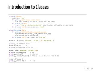 Introduction to Classes
classCar(object):
condition="new"
def__init__(self,model,color,mpg):
self.model=model;self.color=color;self.mpg=mpg
defdisplay_car(self):
return"Thisisa%s%swith%sMPG."%(self.color,self.model,str(self.mpg))
defdrive_car(self):self.condition="used"
classElectricCar(Car):
def__init__(self,model,color,mpg,battery_type):
super(ElectricCar,self).__init__(model,color,mpg)
self.battery_type=battery_type
defdrive_car(self):self.condition="likenew"
my_car=ElectricCar("DeLorean","silver",88,"moltensalt")
printmy_car.condition#new
my_car.drive_car() #
printmy_car.condition#likenew
my_car1=Car("DeLorean","silver",88)
printmy_car1.condition #new
printmy_car1.model #DeLorean
printmy_car1.display_car() #ThisisasilverDeLoreanwith88MPG.
my_car1.drive_car()
printmy_car1.condition #used
113 / 121
 