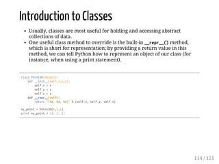 Introduction to Classes
Usually, classes are most useful for holding and accessing abstract
collections of data.
One useful class method to override is the built-in __repr__()method,
which is short for representation; by providing a return value in this
method, we can tell Python how to represent an object of our class (for
instance, when using a print statement).
classPoint3D(object):
def__init__(self,x,y,z):
self.x=x
self.y=y
self.z=z
def__repr__(self):
return"(%d,%d,%d)"%(self.x,self.y,self.z)
my_point=Point3D(1,2,3)
printmy_point#(1,2,3)
114 / 121
 