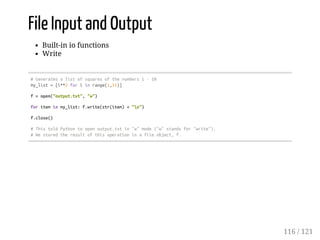 File Input and Output
Built-in io functions
Write
#Generatesalistofsquaresofthenumbers1-10
my_list=[i**2foriinrange(1,11)]
f=open("output.txt","w")
foriteminmy_list:f.write(str(item)+"n")
f.close()
#ThistoldPythontoopenoutput.txtin"w"mode("w"standsfor"write").
#Westoredtheresultofthisoperationinafileobject,f.
116 / 121
 