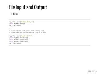 File Input and Output
Read
my_file=open("output.txt","r")
printmy_file.read()
my_file.close()
#---
#ifwewanttoreadfromafilelinebyline,
#ratherthanpullingtheentirefileinatonce.
my_file=open("text.txt","r")
printmy_file.readline()
printmy_file.readline()
printmy_file.readline()
my_file.close()
118 / 121
 