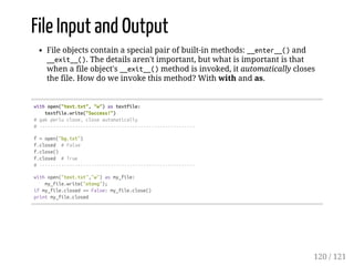 File Input and Output
File objects contain a special pair of built-in methods: __enter__()and
__exit__(). The details aren't important, but what is important is that
when a file object's __exit__()method is invoked, it automatically closes
the file. How do we invoke this method? With with and as.
withopen("text.txt","w")astextfile:
textfile.write("Success!")
#gakperluclose,closeautomatically
#---------------------------------------------------------
f=open("bg.txt")
f.closed #False
f.close()
f.closed #True
#---------------------------------------------------------
withopen("text.txt","w")asmy_file:
my_file.write("otong");
ifmy_file.closed==False:my_file.close()
printmy_file.closed
120 / 121
 
