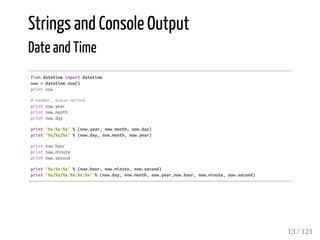 Strings and Console Output
Date and Time
fromdatetimeimportdatetime
now=datetime.now()
printnow
#member,bukanmethod
printnow.year
printnow.month
printnow.day
print'%s-%s-%s'%(now.year,now.month,now.day)
print'%s/%s/%s'%(now.day,now.month,now.year)
printnow.hour
printnow.minute
printnow.second
print'%s:%s:%s'%(now.hour,now.minute,now.second)
print'%s/%s/%s%s:%s:%s'%(now.day,now.month,now.year,now.hour,now.minute,now.second)
13 / 121
 