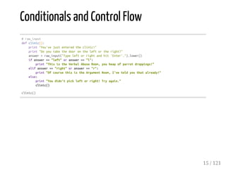 Conditionals and Control Flow
#raw_input
defclinic():
print"You'vejustenteredtheclinic!"
print"Doyoutakethedoorontheleftortheright?"
answer=raw_input("Typeleftorrightandhit'Enter'.").lower()
ifanswer=="left"oranswer=="l":
print"ThisistheVerbalAbuseRoom,youheapofparrotdroppings!"
elifanswer=="right"oranswer=="r":
print"OfcoursethisistheArgumentRoom,I'vetoldyouthatalready!"
else:
print"Youdidn'tpickleftorright!Tryagain."
clinic()
clinic()
15 / 121
 