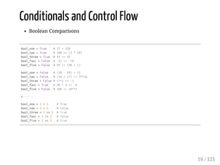 Conditionals and Control Flow
Boolean Comparisons
bool_one=True #17<328
bool_two=True #100==(2*50)
bool_three=True #19<=19
bool_four=False #-22>=-18
bool_five=False #99!=(98+1)
bool_one=False #(20-10)>15
bool_two=False #(10+17)==3**16
bool_three=False#1**2<=-1
bool_four=True #40*4>=-4
bool_five=False #100!=10**2
#-----
bool_one=3<5 #True
bool_two=3>5 #False
bool_three=5==5 #True
bool_four=3!=3 #False
bool_five=3<=3 #True
16 / 121
 