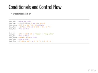 Conditionals and Control Flow
Operators: and, or
bool_one =FalseandFalse
bool_two =-(-(-(-2)))==-2and4>=16**0.5
bool_three=19%4!=300/10/10andFalse
bool_four =-(1**2)<2**0and10%10<=20-10*2
bool_five =TrueandTrue
#-----
bool_one =2**3==108%100or'Cleese'=='KingArthur'
bool_two =TrueorFalse
bool_three=100**0.5>=50orFalse
bool_four =TrueorTrue
bool_five =1**100==100**1or3*2*1!=3+2+1
17 / 121
 