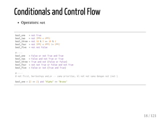 Conditionals and Control Flow
Operators: not
bool_one =notTrue
bool_two =not3**4<4**3
bool_three=not10%3<=10%2
bool_four =not3**2+4**2!=5**2
bool_five =notnotFalse
#-----
bool_one =FalseornotTrueandTrue
bool_two =FalseandnotTrueorTrue
bool_three=Trueandnot(FalseorFalse)
bool_four =notnotTrueorFalseandnotTrue
bool_five =Falseornot(TrueandTrue)
#-----
#notfirst,berikutnyaand,or--samaprioritas,klnotnotsamadengannot(not)
bool_one=(2<=2)and"Alpha"=="Bravo"
18 / 121
 