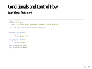 Conditionals and Control Flow
Conditional Statement
answer="Left"
ifanswer=="Left":
print"ThisistheVerbalAbuseRoom,youheapofparrotdroppings!"
#Willtheaboveprintstatementprinttotheconsole?
#---
defusing_control_once():
ifTrue:
return"Success#1"
defusing_control_again():
ifTrue:
return"Success#2"
printusing_control_once()
printusing_control_again()
19 / 121
 
