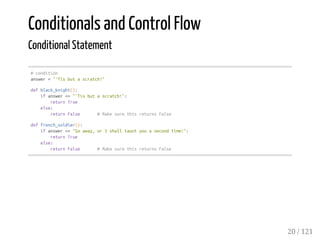 Conditionals and Control Flow
Conditional Statement
#condition
answer="'Tisbutascratch!"
defblack_knight():
ifanswer=="'Tisbutascratch!":
returnTrue
else:
returnFalse #MakesurethisreturnsFalse
deffrench_soldier():
ifanswer=="Goaway,orIshalltauntyouasecondtime!":
returnTrue
else:
returnFalse #MakesurethisreturnsFalse
20 / 121
 