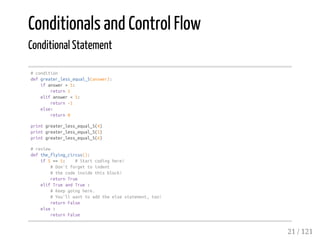 Conditionals and Control Flow
Conditional Statement
#condition
defgreater_less_equal_5(answer):
ifanswer>5:
return1
elifanswer<5:
return-1
else:
return0
printgreater_less_equal_5(4)
printgreater_less_equal_5(5)
printgreater_less_equal_5(6)
#review
defthe_flying_circus():
if5==5: #Startcodinghere!
#Don'tforgettoindent
#thecodeinsidethisblock!
returnTrue
elifTrueandTrue:
#Keepgoinghere.
#You'llwanttoaddtheelsestatement,too!
returnFalse
else:
returnFalse
21 / 121
 