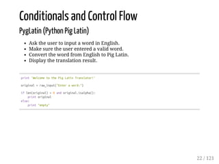 Conditionals and Control Flow
PygLatin (Python Pig Latin)
Ask the user to input a word in English.
Make sure the user entered a valid word.
Convert the word from English to Pig Latin.
Display the translation result.
print'WelcometothePigLatinTranslator!'
original=raw_input("Enteraword:")
iflen(original)>0andoriginal.isalpha():
printoriginal
else:
print"empty"
22 / 121
 