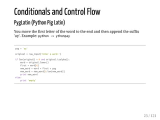 Conditionals and Control Flow
PygLatin (Python Pig Latin)
You move the first letter of the word to the end and then append the suffix
'ay'. Example: python->ythonpay
pyg='ay'
original=raw_input('Enteraword:')
iflen(original)>0andoriginal.isalpha():
word=original.lower()
first=word[0]
new_word=word+first+pyg
new_word=new_word[1:len(new_word)]
printnew_word
else:
print'empty'
23 / 121
 