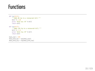 Functions
deftax(bill):
"""Adds8%taxtoarestaurantbill."""
bill*=1.08
print"Withtax:%f"%bill
returnbill
deftip(bill):
"""Adds15%tiptoarestaurantbill."""
bill*=1.15
print"Withtip:%f"%bill
returnbill
meal_cost=100
meal_with_tax=tax(meal_cost)
meal_with_tip=tip(meal_with_tax)
25 / 121
 