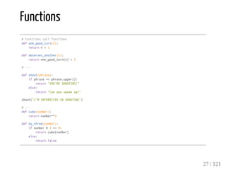 Functions
#Functionscallfunctions
defone_good_turn(n):
returnn+1
defdeserves_another(n):
returnone_good_turn(n)+2
#---
defshout(phrase):
ifphrase==phrase.upper():
return"YOU'RESHOUTING!"
else:
return"Canyouspeakup?"
shout("I'MINTERESTEDINSHOUTING")
#---
defcube(number):
returnnumber**3
defby_three(number):
ifnumber%3==0:
returncube(number)
else:
returnFalse
27 / 121
 