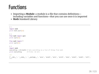Functions
Importing a Module: a module is a file that contains definitions—
including variables and functions—that you can use once it is imported
Math Standard Library
#1
importmath
printmath.sqrt(25)
#2
frommathimportsqrt
printsqrt(25)
frommathimport*
printsqrt(25)
#3
importmath
everything=dir(math)#Setseverythingtoalistofthingsfrommath
printeverything #Prints'emall!
"""
['__doc__','__name__','__package__','acos','acosh','asin','asinh','atan','atan2','atanh','ceil','copysign',
"""
28 / 121
 