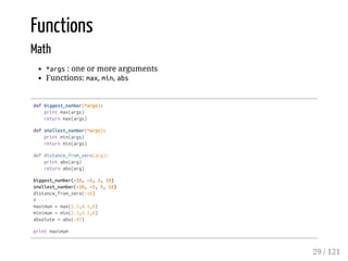 Functions
Math
*args: one or more arguments
Functions: max, min, abs
defbiggest_number(*args):
printmax(args)
returnmax(args)
defsmallest_number(*args):
printmin(args)
returnmin(args)
defdistance_from_zero(arg):
printabs(arg)
returnabs(arg)
biggest_number(-10,-5,5,10)
smallest_number(-10,-5,5,10)
distance_from_zero(-10)
#---
maximum=max(2.3,4.1,6)
minimum=min(2.3,4.1,6)
absolute=abs(-42)
printmaximum
29 / 121
 