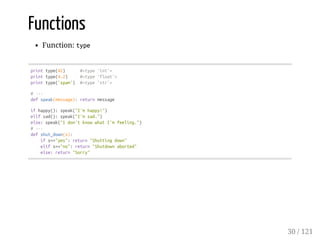 Functions
Function: type
printtype(42) #<type'int'>
printtype(4.2) #<type'float'>
printtype('spam') #<type'str'>
#---
defspeak(message):returnmessage
ifhappy():speak("I'mhappy!")
elifsad():speak("I'msad.")
else:speak("Idon'tknowwhatI'mfeeling.")
#---
defshut_down(s):
ifs=="yes":return"Shuttingdown"
elifs=="no":return"Shutdownaborted"
else:return"Sorry"
30 / 121
 