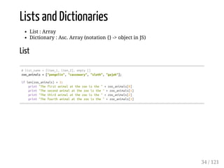 Lists and Dictionaries
List : Array
Dictionary : Asc. Array (notation {} -> object in JS)
List
#list_name=[item_1,item_2],empty[]
zoo_animals=["pangolin","cassowary","sloth","gajah"];
iflen(zoo_animals)>3:
print"Thefirstanimalatthezooisthe"+zoo_animals[0]
print"Thesecondanimalatthezooisthe"+zoo_animals[1]
print"Thethirdanimalatthezooisthe"+zoo_animals[2]
print"Thefourthanimalatthezooisthe"+zoo_animals[3]
34 / 121
 