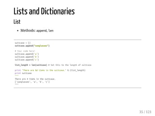 Lists and Dictionaries
List
Methods: append, len
suitcase=[]
suitcase.append("sunglasses")
#Yourcodehere!
suitcase.append('a')
suitcase.append('b')
suitcase.append('c')
list_length=len(suitcase)#Setthistothelengthofsuitcase
print"Thereare%ditemsinthesuitcase."%(list_length)
printsuitcase
"""
Thereare4itemsinthesuitcase.
['sunglasses','a','b','c']
"""
35 / 121
 