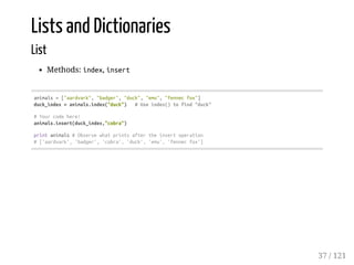 Lists and Dictionaries
List
Methods: index, insert
animals=["aardvark","badger","duck","emu","fennecfox"]
duck_index=animals.index("duck") #Useindex()tofind"duck"
#Yourcodehere!
animals.insert(duck_index,"cobra")
printanimals#Observewhatprintsaftertheinsertoperation
#['aardvark','badger','cobra','duck','emu','fennecfox']
37 / 121
 
