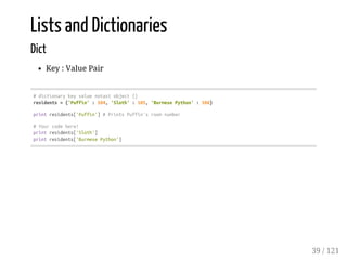 Lists and Dictionaries
Dict
Key : Value Pair
#dictionarykeyvaluenotasiobject{}
residents={'Puffin':104,'Sloth':105,'BurmesePython':106}
printresidents['Puffin']#PrintsPuffin'sroomnumber
#Yourcodehere!
printresidents['Sloth']
printresidents['BurmesePython']
39 / 121
 