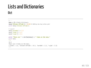 Lists and Dictionaries
Dict
#---
menu={}#Emptydictionary
menu['ChickenAlfredo']=14.50#Addingnewkey-valuepair
printmenu['ChickenAlfredo']
#append
menu['karedok']=2.2
menu['lotek']=2.3
menu['rujak']=3.3
print"Thereare"+str(len(menu))+"itemsonthemenu."
printmenu
"""
14.5
Thereare4itemsonthemenu.
{'lotek':2.3,'ChickenAlfredo':14.5,'karedok':2.2,'rujak':3.3}
"""
40 / 121
 