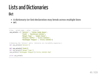 Lists and Dictionaries
Dict
A dictionary (or list) declaration may break across multiple lines
del
#key-animal_name:value-location
zoo_animals={'Unicorn':'CottonCandyHouse',
'Sloth':'RainforestExhibit',
'BengalTiger':'JungleHouse',
'AtlanticPuffin':'ArcticExhibit',
'RockhopperPenguin':'ArcticExhibit'}
#Removingthe'Unicorn'entry.(Unicornsareincrediblyexpensive.)
delzoo_animals['Unicorn']
delzoo_animals['Sloth']
delzoo_animals['BengalTiger']
zoo_animals['RockhopperPenguin']='ArcticExhibitMod'
printzoo_animals
41 / 121
 
