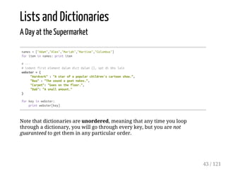 Lists and Dictionaries
A Day at the Supermarket
names=["Adam","Alex","Mariah","Martine","Columbus"]
foriteminnames:printitem
#---
#indentfirstelementdalamdictdalam{},sptdibhslain
webster={
"Aardvark":"Astarofapopularchildren'scartoonshow.",
"Baa":"Thesoundagoatmakes.",
"Carpet":"Goesonthefloor.",
"Dab":"Asmallamount."
}
forkeyinwebster:
printwebster[key]
Note that dictionaries are unordered, meaning that any time you loop
through a dictionary, you will go through every key, but you are not
guaranteed to get them in any particular order.
43 / 121
 