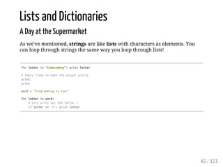Lists and Dictionaries
A Day at the Supermarket
As we've mentioned, strings are like lists with characters as elements. You
can loop through strings the same way you loop through lists!
forletterin"Codecademy":printletter
#Emptylinestomaketheoutputpretty
print
print
word="Programmingisfun!"
forletterinword:
#Onlyprintouttheletteri
ifletter=="i":printletter
45 / 121
 