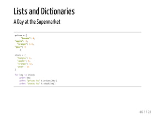 Lists and Dictionaries
A Day at the Supermarket
prices={
"banana":4,
"apple":2,
"orange":1.5,
"pear":3
}
stock={
"banana":6,
"apple":0,
"orange":32,
"pear":15
}
forkeyinstock:
printkey
print"price:%s"%prices[key]
print"stock:%s"%stock[key]
46 / 121
 