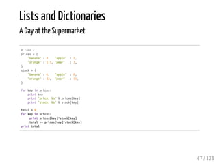 Lists and Dictionaries
A Day at the Supermarket
#take2
prices={
"banana":4, "apple" :2,
"orange":1.5,"pear" :3,
}
stock={
"banana":6, "apple" :0,
"orange":32, "pear" :15,
}
forkeyinprices:
printkey
print"price:%s"%prices[key]
print"stock:%s"%stock[key]
total=0
forkeyinprices:
printprices[key]*stock[key]
total+=prices[key]*stock[key]
printtotal
47 / 121
 