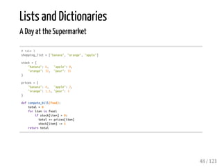 Lists and Dictionaries
A Day at the Supermarket
#take3
shopping_list=["banana","orange","apple"]
stock={
"banana":6, "apple":0,
"orange":32, "pear":15
}
prices={
"banana":4, "apple":2,
"orange":1.5,"pear":3
}
defcompute_bill(food):
total=0
foriteminfood:
ifstock[item]>0:
total+=prices[item]
stock[item]-=1
returntotal
48 / 121
 