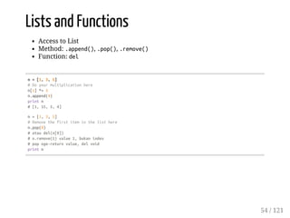 Lists and Functions
Access to List
Method: .append(), .pop(), .remove()
Function: del
n=[1,3,5]
#Doyourmultiplicationhere
n[1]*=5
n.append(4)
printn
#[1,15,5,4]
n=[1,3,5]
#Removethefirstiteminthelisthere
n.pop(0)
#ataudel(n[0])
#n.remove(1)value1,bukanindex
#popnge-returnvalue,delvoid
printn
54 / 121
 