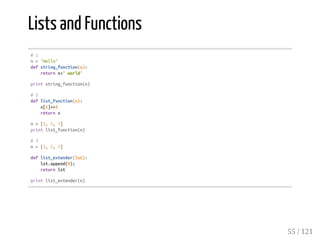Lists and Functions
#1
n="Hello"
defstring_function(s):
returns+'world'
printstring_function(n)
#2
deflist_function(x):
x[1]+=3
returnx
n=[3,5,7]
printlist_function(n)
#3
n=[3,5,7]
deflist_extender(lst):
lst.append(9);
returnlst
printlist_extender(n)
55 / 121
 