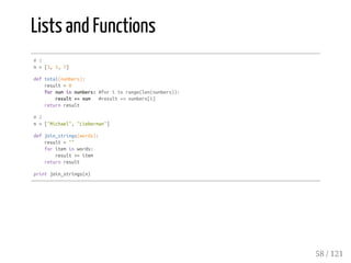 Lists and Functions
#1
n=[3,5,7]
deftotal(numbers):
result=0
fornuminnumbers:#foriinrange(len(numbers)):
result+=num #result+=numbers[i]
returnresult
#2
n=["Michael","Lieberman"]
defjoin_strings(words):
result=""
foriteminwords:
result+=item
returnresult
printjoin_strings(n)
58 / 121
 
