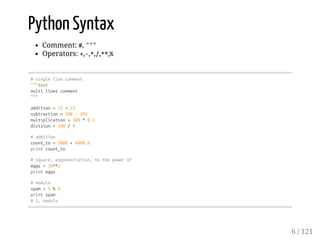 Python Syntax
Comment: #, """
Operators: +,-,*,/,**,%
#singlelinecomment
"""test
multilinescomment
"""
addition=72+23
subtraction=108-204
multiplication=108*0.5
division=108/9
#addition
count_to=5000+6000.6
printcount_to
#square,exponentiation,tothepowerof
eggs=10**2
printeggs
#modulo
spam=5%4
printspam
#1,modulo
6 / 121
 