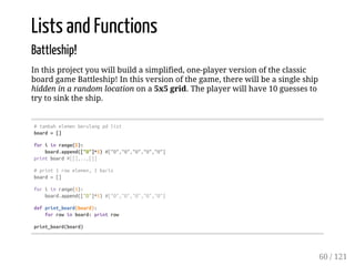 Lists and Functions
Battleship!
In this project you will build a simplified, one-player version of the classic
board game Battleship! In this version of the game, there will be a single ship
hidden in a random location on a 5x5 grid. The player will have 10 guesses to
try to sink the ship.
#tambahelemenberulangpdlist
board=[]
foriinrange(5):
board.append(["O"]*5)#["O","O","O","O","O"]
printboard#[[],..,[]]
#print1rowelemen,1baris
board=[]
foriinrange(5):
board.append(["O"]*5)#["O","O","O","O","O"]
defprint_board(board):
forrowinboard:printrow
print_board(board)
60 / 121
 