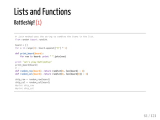 Lists and Functions
Battleship! (1)
#.joinmethodusesthestringtocombinetheitemsinthelist.
fromrandomimportrandint
board=[]
forxinrange(5):board.append(["O"]*5)
defprint_board(board):
forrowinboard:print"".join(row)
print"Let'splayBattleship!"
print_board(board)
#---
defrandom_row(board):returnrandint(0,len(board)-1)
defrandom_col(board):returnrandint(0,len(board[0])-1)
ship_row=random_row(board)
ship_col=random_col(board)
#printship_row
#printship_col
61 / 121
 