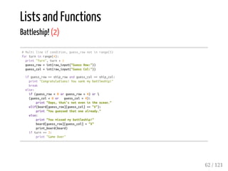 Lists and Functions
Battleship! (2)
#Multilineifcondition,guess_rownotinrange(5)
forturninrange(4):
print"Turn",turn+1
guess_row=int(raw_input("GuessRow:"))
guess_col=int(raw_input("GuessCol:"))
ifguess_row==ship_rowandguess_col==ship_col:
print"Congratulations!Yousankmybattleship!"
break
else:
if(guess_row<0orguess_row>4)or
(guess_col<0or guess_col>4):
print"Oops,that'snotevenintheocean."
elif(board[guess_row][guess_col]=="X"):
print"Youguessedthatonealready."
else:
print"Youmissedmybattleship!"
board[guess_row][guess_col]="X"
print_board(board)
ifturn==3:
print"GameOver"
62 / 121
 