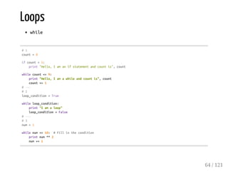Loops
while
#1
count=0
ifcount<5:
print"Hello,Iamanifstatementandcountis",count
whilecount<=9:
print"Hello,Iamawhileandcountis",count
count+=1
#---
#2
loop_condition=True
whileloop_condition:
print"Iamaloop"
loop_condition=False
#---
#3
num=1
whilenum<=10: #Fillinthecondition
printnum**2
num+=1
64 / 121
 
