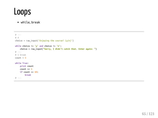 Loops
while, break
#---
#4
choice=raw_input('Enjoyingthecourse?(y/n)')
whilechoice!='y'andchoice!='n':
choice=raw_input("Sorry,Ididn'tcatchthat.Enteragain:")
#---
#5break
count=0
whileTrue:
printcount
count+=1
ifcount>=10:
break
#---
65 / 121
 