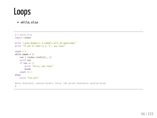 Loops
while, else
#6whileelse
importrandom
print"LuckyNumbers!3numberswillbegenerated."
print"Ifoneofthemisa'5',youlose!"
count=0
whilecount<3:
num=random.randint(1,6)
printnum
ifnum==5:
print"Sorry,youlose!"
break
count+=1
else:
print"Youwin!"
#elsedieksekusisetelahkondisifalse;tdkpernahdieksekusisetelahbreak
#---
66 / 121
 