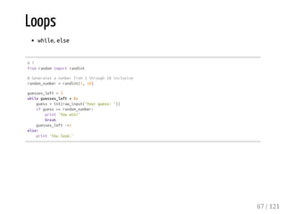 Loops
while, else
#7
fromrandomimportrandint
#Generatesanumberfrom1through10inclusive
random_number=randint(1,10)
guesses_left=3
whileguesses_left>0:
guess=int(raw_input("Yourguess:"))
ifguess==random_number:
print'Youwin!'
break
guesses_left-=1
else:
print'Youlose.'
67 / 121
 