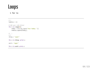 Loops
forin
#1
hobbies=[]
#Addyourcodebelow!
foriinrange(3):
hobby=str(raw_input("Yourhobby:"))
hobbies.append(hobby);
#---
#2
thing="spam!"
forcinthing:printc
word="eggs!"
forcinword:printc
68 / 121
 