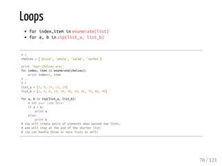 Loops
forindex,iteminenumerate(list)
fora,binzip(list_a,list_b)
#5
choices=['pizza','pasta','salad','nachos']
print'Yourchoicesare:'
forindex,iteminenumerate(choices):
printindex+1,item
#---
#6
list_a=[3,9,17,15,19]
list_b=[2,4,8,10,30,40,50,60,70,80,90]
fora,binzip(list_a,list_b):
#Addyourcodehere!
ifa>b:
printa
else:
printb
#zipwillcreatepairsofelementswhenpassedtwolists,
#andwillstopattheendoftheshorterlist.
#zipcanhandlethreeormorelistsaswell!
70 / 121
 
