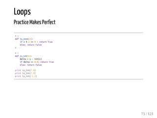 Loops
Practice Makes Perfect
#1
defis_even(x):
ifx%2==0:returnTrue
else:returnFalse
#---
#2
defis_int(x):
delta=x-int(x)
ifdelta==0.0:returnTrue
else:returnFalse
printis_int(7.0)
printis_int(7.9)
printis_int(-1.2)
73 / 121
 