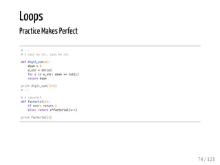 Loops
Practice Makes Perfect
#---
#3castkestr,castkeint
defdigit_sum(n):
dsum=0
n_str=str(n)
forcinn_str:dsum+=int(c)
returndsum
printdigit_sum(1234)
#---
#4rekursif
deffactorial(x):
ifx==1:return1
else:returnx*factorial(x-1)
printfactorial(4)
74 / 121
 